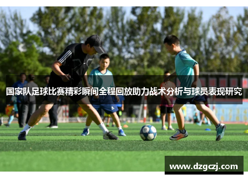 国家队足球比赛精彩瞬间全程回放助力战术分析与球员表现研究