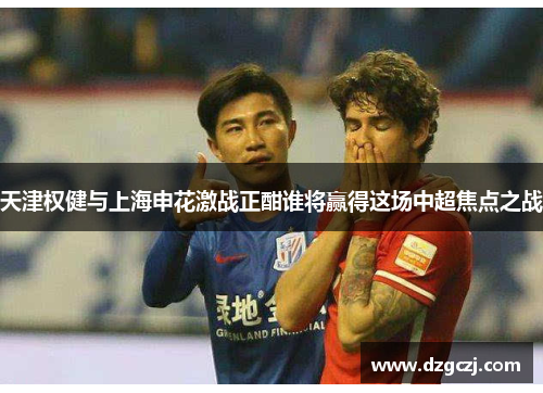 天津权健与上海申花激战正酣谁将赢得这场中超焦点之战