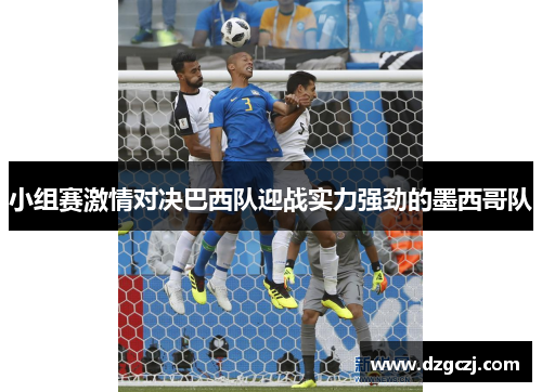小组赛激情对决巴西队迎战实力强劲的墨西哥队