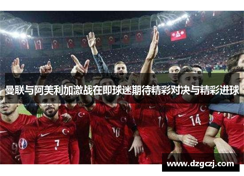 曼联与阿美利加激战在即球迷期待精彩对决与精彩进球
