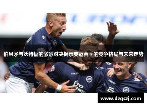 伯恩矛与沃特福的激烈对决揭示英冠赛季的竞争格局与未来走势