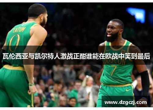 瓦伦西亚与凯尔特人激战正酣谁能在欧战中笑到最后